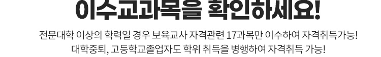 이수교과목을 확인하세요. 전문대학 이상의 학력일 경우 보육교사 자격관련 17과목만 이수하여 자격취득가능! 대학중퇴, 고등학교졸업자도 학위 취득을 병행하여 자격취득 가능!